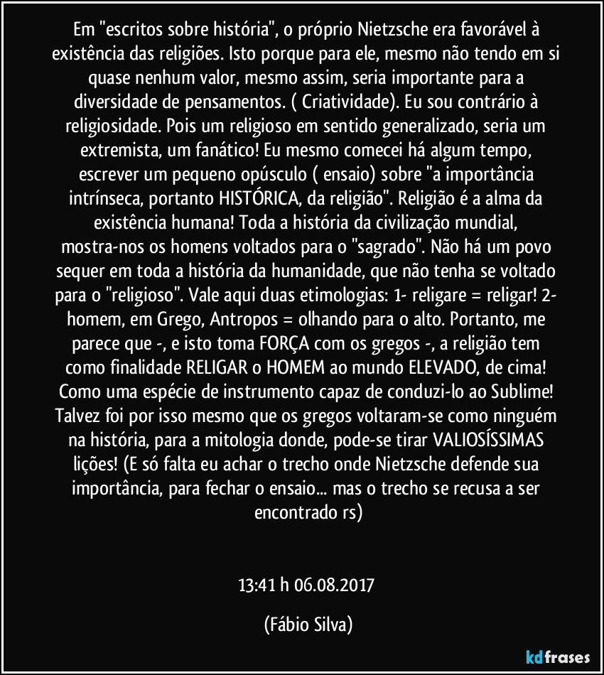 Em "escritos sobre história", o próprio Nietzsche era favorável à existência das religiões. Isto porque para ele, mesmo não tendo em si quase nenhum valor, mesmo assim, seria importante para a diversidade de pensamentos. ( Criatividade). Eu sou contrário à religiosidade. Pois um religioso em sentido generalizado, seria um extremista, um fanático! Eu mesmo comecei há algum tempo, escrever um pequeno opúsculo ( ensaio) sobre "a importância intrínseca, portanto HISTÓRICA, da religião". Religião é a alma da existência humana! Toda a história da civilização mundial, mostra-nos os homens voltados para o "sagrado". Não há um povo sequer em toda a história da humanidade, que não tenha se voltado para o "religioso". Vale aqui duas etimologias: 1- religare = religar! 2- homem, em Grego, Antropos = olhando para o alto. Portanto, me parece que -, e isto toma FORÇA com os gregos -, a religião tem como finalidade RELIGAR o HOMEM ao mundo ELEVADO, de cima! Como uma espécie de instrumento capaz de conduzi-lo ao Sublime! Talvez foi por isso mesmo que os gregos voltaram-se como ninguém na história, para a mitologia donde, pode-se tirar VALIOSÍSSIMAS lições! (E só falta eu achar o trecho onde Nietzsche defende sua importância, para fechar o ensaio... mas o trecho se recusa a ser encontrado rs)


13:41 h   06.08.2017 (Fábio Silva)