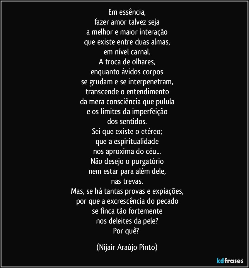 Em essência,
fazer amor talvez seja
a melhor e maior interação
que existe entre duas almas,
em nível carnal.
A troca de olhares,
enquanto ávidos corpos
se grudam e se interpenetram,
transcende o entendimento
da mera consciência que pulula
e os limites da imperfeição
dos sentidos.
Sei que existe o etéreo;
que a espiritualidade
nos aproxima do céu...
Não desejo o purgatório
nem estar para além dele,
nas trevas.
Mas, se há tantas provas e expiações,
por que a excrescência do pecado
se finca tão fortemente
nos deleites da pele?
Por quê? (Nijair Araújo Pinto)