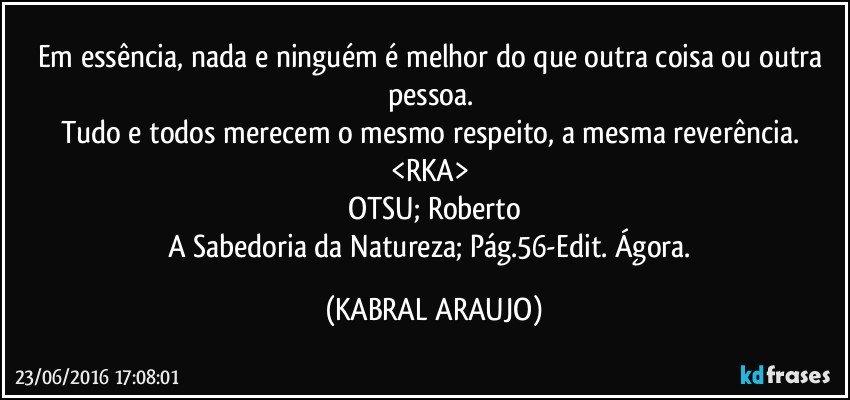 Em essência, nada e ninguém é melhor do que outra coisa ou outra pessoa. 
Tudo e todos merecem o mesmo respeito, a mesma reverência. 
<RKA> 
OTSU; Roberto
A Sabedoria da Natureza; Pág.56-Edit. Ágora. (KABRAL ARAUJO)