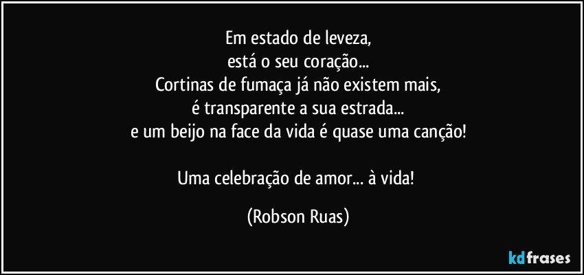 Em estado de leveza,
está o seu coração...
Cortinas de fumaça já não existem mais,
é transparente a sua estrada...
e um beijo na face da vida é quase uma canção!

Uma celebração de amor... à vida! (Robson Ruas)