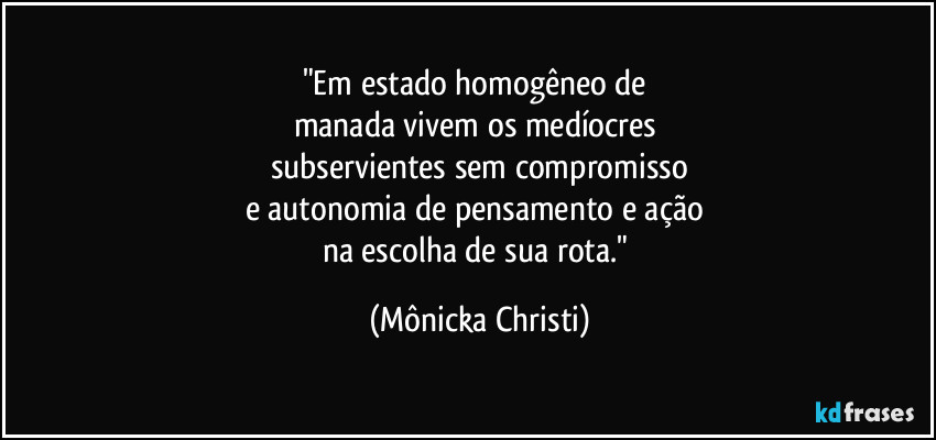 "Em estado homogêneo de 
manada vivem os medíocres 
subservientes sem compromisso
e autonomia de pensamento e ação 
na escolha de sua rota." (Mônicka Christi)