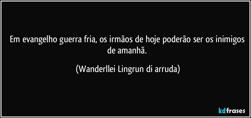 Em evangelho guerra fria, os irmãos de hoje poderão ser os inimigos de amanhã. (Wanderllei Lingrun di arruda)