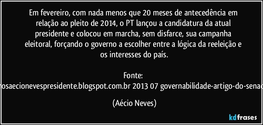 Em fevereiro, com nada menos que 20 meses de antecedência em relação ao pleito de 2014, o PT lançou a candidatura da atual presidente e colocou em marcha, sem disfarce, sua campanha eleitoral, forçando o governo a escolher entre a lógica da reeleição e os interesses do país.

Fonte: http://queremosaecionevespresidente.blogspot.com.br/2013/07/governabilidade-artigo-do-senador-aecio.html (Aécio Neves)