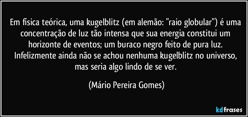 Em física teórica, uma kugelblitz (em alemão: "raio globular") é uma concentração de luz tão intensa que sua energia constitui um horizonte de eventos; um buraco negro feito de pura luz. Infelizmente ainda não se achou nenhuma kugelblitz no universo, mas seria algo lindo de se ver. (Mário Pereira Gomes)