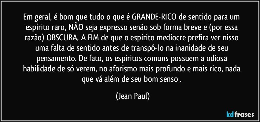 Em geral, é bom que tudo o que é GRANDE-RICO de sentido para um espírito raro, NÃO seja expresso senão sob forma breve e (por essa razão) OBSCURA, A FIM de que o espírito medíocre prefira ver nisso uma falta de sentido antes de transpô-lo na inanidade de seu pensamento. De fato, os espíritos comuns possuem a odiosa habilidade de só verem, no aforismo mais profundo e mais rico, nada que vá além de seu bom senso . (Jean Paul)