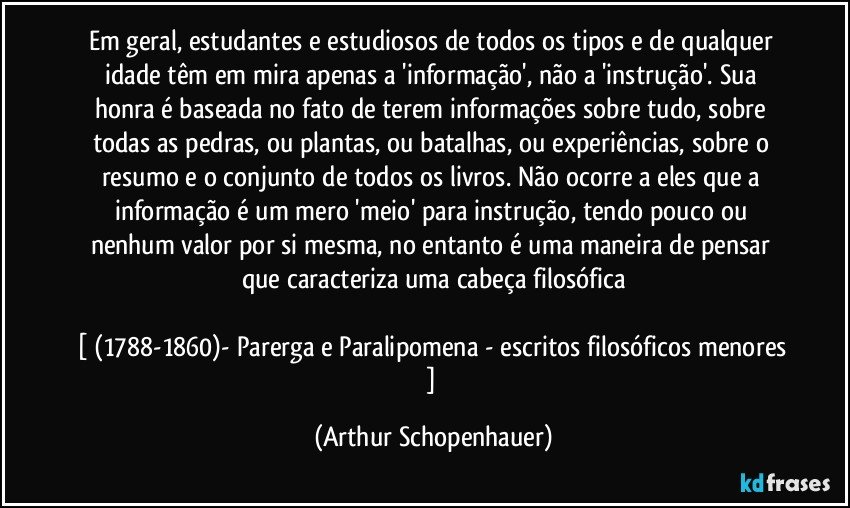 Em geral, estudantes e estudiosos de todos os tipos e de qualquer idade têm em mira apenas a 'informação', não a 'instrução'. Sua honra é baseada no fato de terem informações sobre tudo, sobre todas as pedras, ou plantas, ou batalhas, ou experiências, sobre o resumo e o conjunto de todos os livros. Não ocorre a eles que a informação é um mero 'meio' para instrução, tendo pouco ou nenhum valor por si mesma, no entanto é uma maneira de pensar que caracteriza uma cabeça filosófica

[ (1788-1860)- Parerga e Paralipomena - escritos filosóficos menores ] (Arthur Schopenhauer)