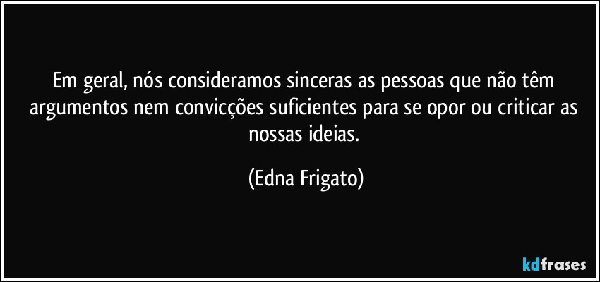 Em geral, nós consideramos sinceras as pessoas que não têm argumentos nem convicções suficientes para se opor ou criticar as nossas ideias. (Edna Frigato)