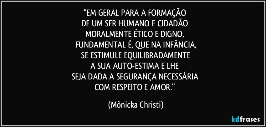 “EM GERAL PARA A FORMAÇÃO 
DE UM SER HUMANO E  CIDADÃO 
MORALMENTE ÉTICO E DIGNO, 
FUNDAMENTAL É, QUE NA INFÂNCIA,
 SE ESTIMULE EQUILIBRADAMENTE 
A SUA AUTO-ESTIMA E LHE 
SEJA DADA A SEGURANÇA NECESSÁRIA 
COM RESPEITO E AMOR.” (Mônicka Christi)