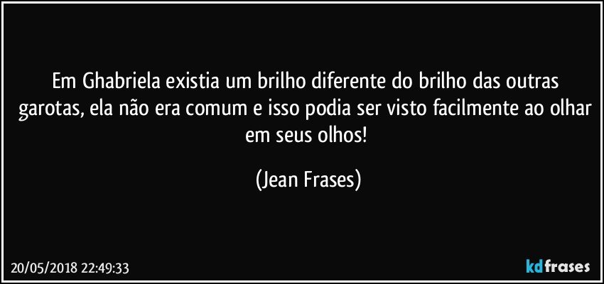 Em Ghabriela existia um brilho diferente do brilho das outras garotas, ela não era comum e isso podia ser visto facilmente ao olhar em seus olhos! (Jean Frases)