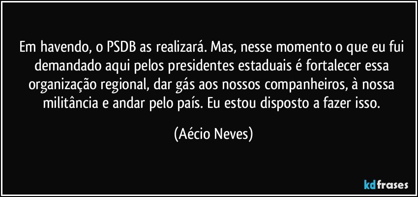 Em havendo, o PSDB as realizará. Mas, nesse momento o que eu fui demandado aqui pelos presidentes estaduais é fortalecer essa organização regional, dar gás aos nossos companheiros, à nossa militância e andar pelo país. Eu estou disposto a fazer isso. (Aécio Neves)