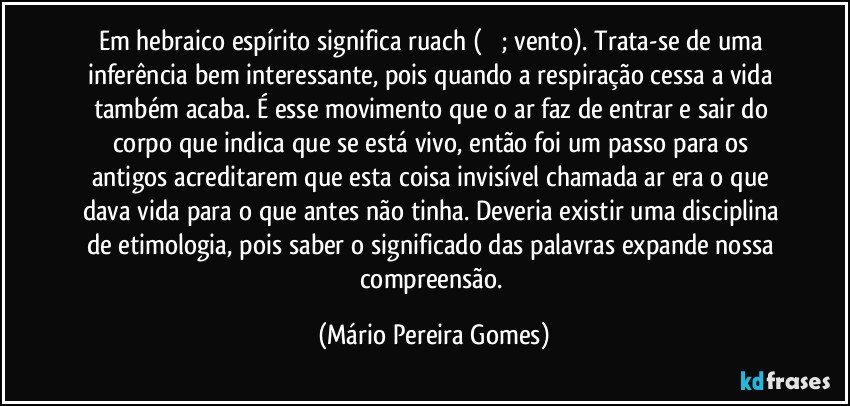 Em hebraico espírito significa ruach (רוח; vento). Trata-se de uma inferência bem interessante, pois quando a respiração cessa a vida também acaba. É esse movimento que o ar faz de entrar e sair do corpo que indica que se está vivo, então foi um passo para os antigos acreditarem que esta coisa invisível chamada ar era o que dava vida para o que antes não tinha. Deveria existir uma disciplina de etimologia, pois saber o significado das palavras expande nossa compreensão. (Mário Pereira Gomes)