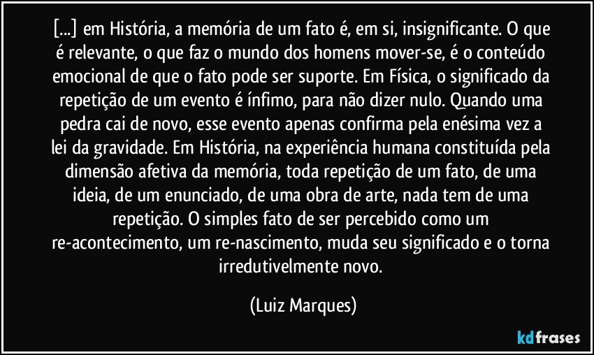 [...] em História, a memória de um fato é, em si, insignificante. O que é relevante, o que faz o mundo dos homens mover-se, é o conteúdo emocional de que o fato pode ser suporte. Em Física, o significado da repetição de um evento é ínfimo, para não dizer nulo. Quando uma pedra cai de novo, esse evento apenas confirma pela enésima vez a lei da gravidade. Em História, na experiência humana constituída pela dimensão afetiva da memória, toda repetição de um fato, de uma ideia, de um enunciado, de uma obra de arte, nada tem de uma repetição. O simples fato de ser percebido como um re-acontecimento, um re-nascimento, muda seu significado e o torna irredutivelmente novo. (Luiz Marques)