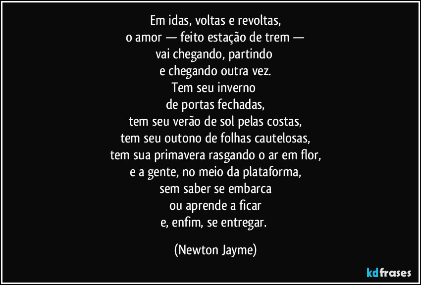 Em idas, voltas e revoltas,
o amor — feito estação de trem —
vai chegando, partindo
e chegando outra vez.
Tem seu inverno
de portas fechadas,
tem seu verão de sol pelas costas,
tem seu outono de folhas cautelosas,
tem sua primavera rasgando o ar em flor,
e a gente, no meio da plataforma,
sem saber se embarca
ou aprende a ficar
e, enfim, se entregar. (Newton Jayme)