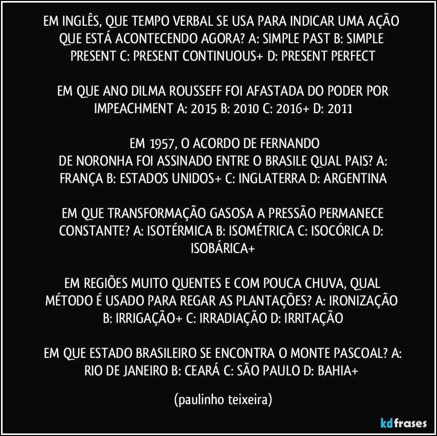 EM INGLÊS, QUE TEMPO VERBAL SE USA PARA INDICAR UMA AÇÃO QUE ESTÁ ACONTECENDO AGORA?  A: SIMPLE PAST  B: SIMPLE PRESENT  C: PRESENT CONTINUOUS+  D: PRESENT PERFECT

 EM QUE ANO DILMA ROUSSEFF FOI AFASTADA DO PODER POR IMPEACHMENT  A: 2015  B: 2010  C: 2016+  D: 2011

 EM 1957, O ACORDO DE FERNANDO
 DE NORONHA FOI ASSINADO ENTRE O BRASILE QUAL PAIS?  A: FRANÇA  B: ESTADOS UNIDOS+  C: INGLATERRA  D: ARGENTINA

 EM QUE TRANSFORMAÇÃO GASOSA A PRESSÃO PERMANECE CONSTANTE?  A: ISOTÉRMICA  B: ISOMÉTRICA  C: ISOCÓRICA  D: ISOBÁRICA+

 EM REGIÕES MUITO QUENTES E COM  POUCA CHUVA, QUAL MÉTODO É USADO PARA REGAR AS PLANTAÇÕES?  A: IRONIZAÇÃO  B: IRRIGAÇÃO+  C: IRRADIAÇÃO  D: IRRITAÇÃO

 EM QUE ESTADO BRASILEIRO SE ENCONTRA O MONTE PASCOAL?  A: RIO DE JANEIRO  B: CEARÁ  C: SÃO PAULO  D: BAHIA+ (paulinho teixeira)