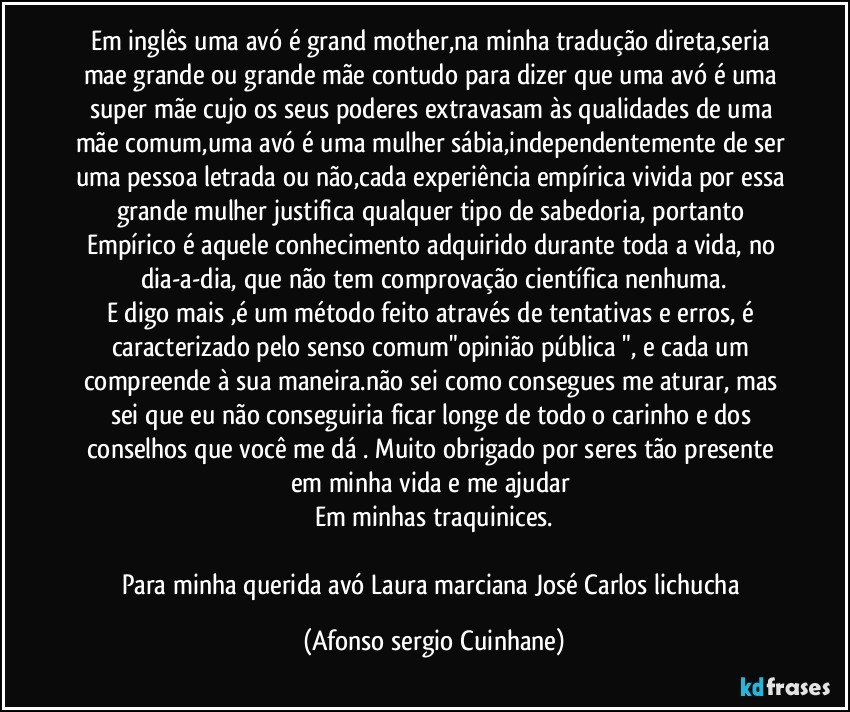 Em inglês uma avó  é grand mother,na minha tradução direta,seria mae grande  ou grande mãe contudo para dizer que uma avó é uma super mãe cujo os seus poderes extravasam às qualidades de uma mãe comum,uma avó é uma mulher sábia,independentemente de ser uma pessoa letrada ou não,cada experiência empírica vivida por essa grande mulher justifica qualquer tipo de sabedoria, portanto Empírico é aquele conhecimento adquirido durante toda a vida, no dia-a-dia, que não tem comprovação científica nenhuma.
E digo mais ,é um método feito através de tentativas e erros, é caracterizado pelo senso comum"opinião pública ", e cada um compreende à sua maneira.não sei como consegues me aturar, mas sei que eu não conseguiria ficar longe de todo o carinho e dos conselhos que você me dá  . Muito obrigado por seres tão presente em minha vida e me ajudar 
Em minhas traquinices.

Para minha querida avó Laura marciana José Carlos lichucha (Afonso sergio Cuinhane)