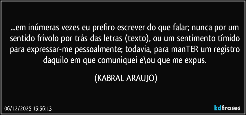 ...em inúmeras vezes eu prefiro escrever do que falar; nunca por um sentido frívolo por trás das letras (texto), ou um sentimento tímido para expressar-me pessoalmente; todavia, para manTER um registro daquilo em que comuniquei e\ou que me expus. (KABRAL ARAUJO)