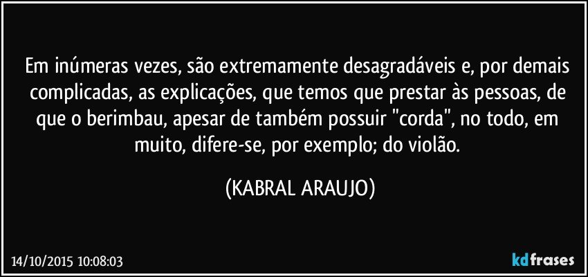 Em inúmeras vezes, são extremamente desagradáveis e, por demais complicadas, as explicações, que temos que prestar às pessoas, de que o berimbau, apesar de também possuir "corda", no todo, em muito, difere-se, por exemplo; do violão. (KABRAL ARAUJO)