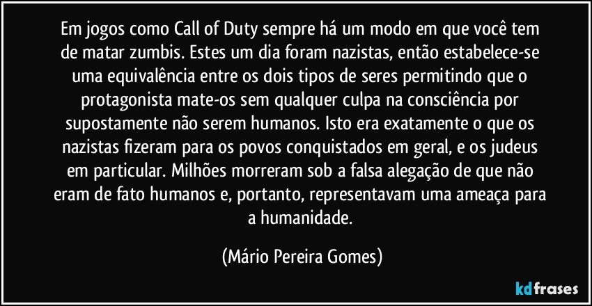 Em jogos como Call of Duty sempre há um modo em que você tem de matar zumbis. Estes um dia foram nazistas, então estabelece-se uma equivalência entre os dois tipos de seres permitindo que o protagonista mate-os sem qualquer culpa na consciência por supostamente não serem humanos. Isto era exatamente o que os nazistas fizeram para os povos conquistados em geral, e os judeus em particular. Milhões morreram sob a falsa alegação de que não eram de fato humanos e, portanto, representavam uma ameaça para a humanidade. (Mário Pereira Gomes)