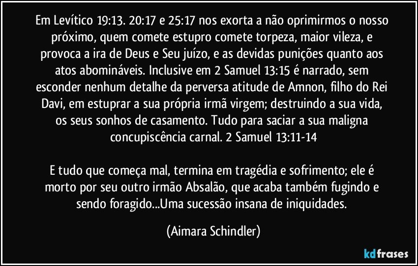 Em Levítico 19:13. 20:17 e 25:17 nos exorta a não oprimirmos o nosso próximo, quem comete estupro comete torpeza, maior vileza, e provoca a ira de Deus e Seu juízo, e as devidas punições quanto aos atos abomináveis. Inclusive em 2 Samuel 13:15 é narrado, sem esconder nenhum detalhe da perversa atitude de Amnon, filho do Rei Davi, em estuprar a sua própria irmã virgem; destruindo a sua vida, os seus sonhos de casamento. Tudo para saciar a sua maligna concupiscência carnal. 2 Samuel  13:11-14

E tudo que começa mal, termina em tragédia e sofrimento; ele é morto por seu outro irmão Absalão, que acaba também fugindo e sendo foragido...Uma sucessão insana de iniquidades. (Aimara Schindler)