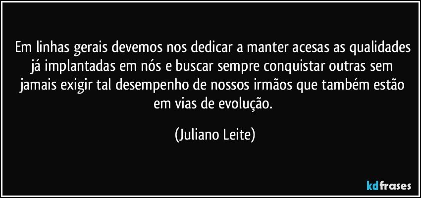 Em linhas gerais devemos nos dedicar a manter acesas as qualidades já implantadas em nós e buscar sempre conquistar outras sem jamais exigir tal desempenho de nossos irmãos que também estão em vias de evolução. (Juliano Leite)