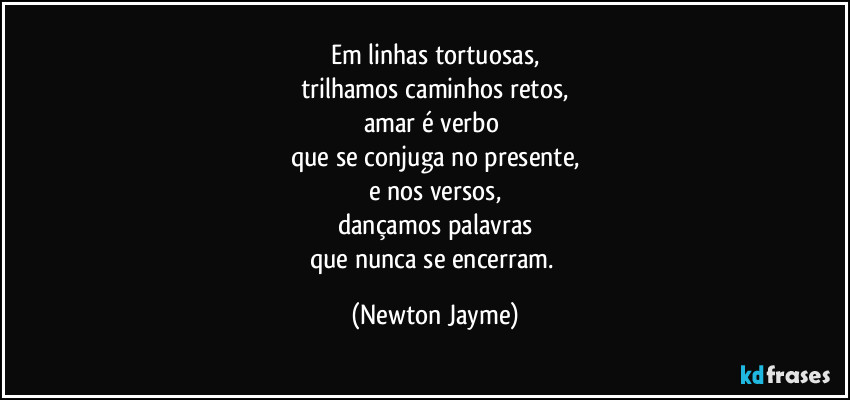 Em linhas tortuosas,
trilhamos caminhos retos,
amar é verbo 
que se conjuga no presente,
e nos versos,
dançamos palavras
que nunca se encerram. (Newton Jayme)