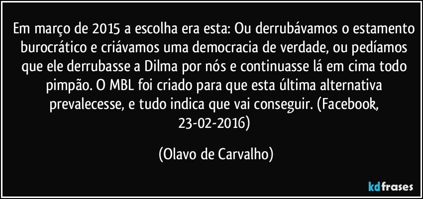 Em março de 2015 a escolha era esta: Ou derrubávamos o estamento burocrático e criávamos uma democracia de verdade, ou pedíamos que ele derrubasse a Dilma por nós e continuasse lá em cima todo pimpão. O MBL foi criado para que esta última alternativa prevalecesse, e tudo indica que vai conseguir. (Facebook, 23-02-2016) (Olavo de Carvalho)