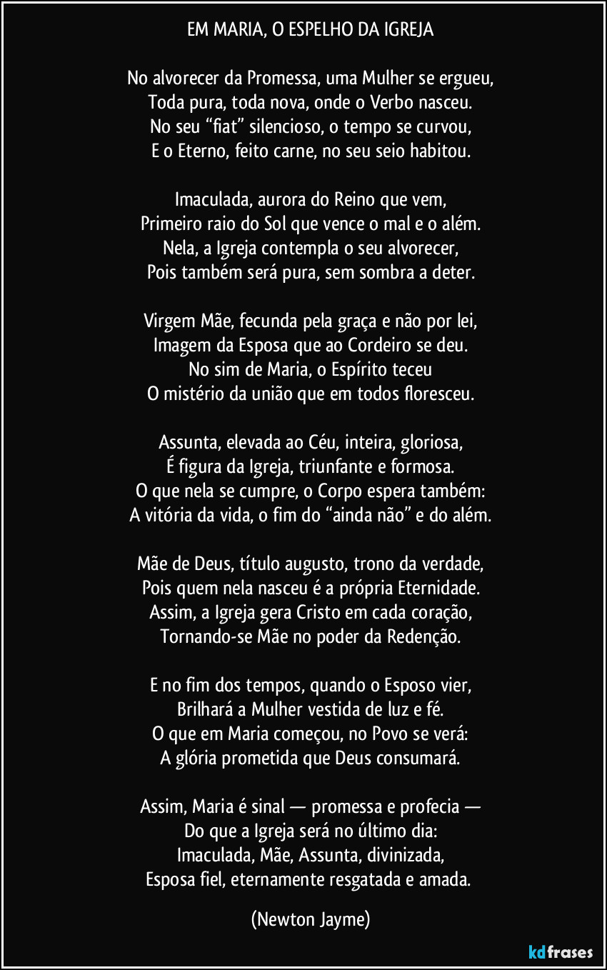 EM MARIA, O ESPELHO DA IGREJA

No alvorecer da Promessa, uma Mulher se ergueu,
Toda pura, toda nova, onde o Verbo nasceu.
No seu “fiat” silencioso, o tempo se curvou,
E o Eterno, feito carne, no seu seio habitou.

Imaculada, aurora do Reino que vem,
Primeiro raio do Sol que vence o mal e o além.
Nela, a Igreja contempla o seu alvorecer,
Pois também será pura, sem sombra a deter.

Virgem Mãe, fecunda pela graça e não por lei,
Imagem da Esposa que ao Cordeiro se deu.
No sim de Maria, o Espírito teceu
O mistério da união que em todos floresceu.

Assunta, elevada ao Céu, inteira, gloriosa,
É figura da Igreja, triunfante e formosa.
O que nela se cumpre, o Corpo espera também:
A vitória da vida, o fim do “ainda não” e do além.

Mãe de Deus, título augusto, trono da verdade,
Pois quem nela nasceu é a própria Eternidade.
Assim, a Igreja gera Cristo em cada coração,
Tornando-se Mãe no poder da Redenção.

E no fim dos tempos, quando o Esposo vier,
Brilhará a Mulher vestida de luz e fé.
O que em Maria começou, no Povo se verá:
A glória prometida que Deus consumará.

Assim, Maria é sinal — promessa e profecia —
Do que a Igreja será no último dia:
Imaculada, Mãe, Assunta, divinizada,
Esposa fiel, eternamente resgatada e amada. (Newton Jayme)