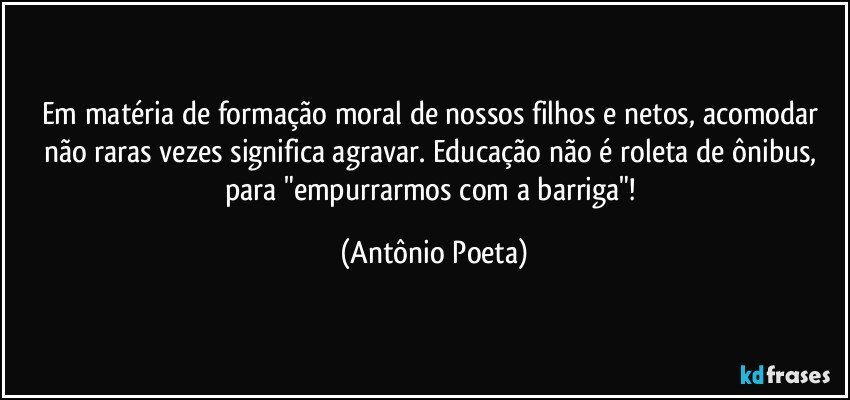 Em matéria de formação moral de nossos filhos e netos, acomodar não raras vezes significa agravar. Educação não é roleta de ônibus, para "empurrarmos com a barriga"! (Antônio Poeta)