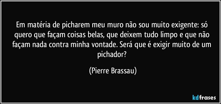 Em matéria de picharem meu muro não sou muito exigente: só quero que façam coisas belas, que deixem tudo limpo e que não façam nada contra minha vontade. Será que é exigir muito de um pichador? (Pierre Brassau)
