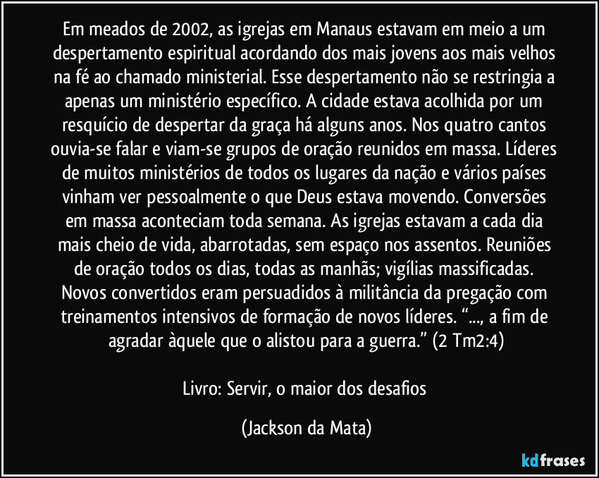 Em meados de 2002, as igrejas em Manaus estavam em meio a um despertamento espiritual acordando dos mais jovens aos mais velhos na fé ao chamado ministerial. Esse despertamento não se restringia a apenas um ministério específico. A cidade estava acolhida por um resquício de despertar da graça há alguns anos. Nos quatro cantos ouvia-se falar e viam-se grupos de oração reunidos em massa. Líderes de muitos ministérios de todos os lugares da nação e vários países vinham ver pessoalmente o que Deus estava movendo. Conversões em massa aconteciam toda semana. As igrejas estavam a cada dia mais cheio de vida, abarrotadas, sem espaço nos assentos. Reuniões de oração todos os dias, todas as manhãs; vigílias massificadas. Novos convertidos eram persuadidos à militância da pregação com treinamentos intensivos de formação de novos líderes. “..., a fim de agradar àquele que o alistou para a guerra.” (2 Tm2:4)

Livro: Servir, o maior dos desafios (Jackson da Mata)