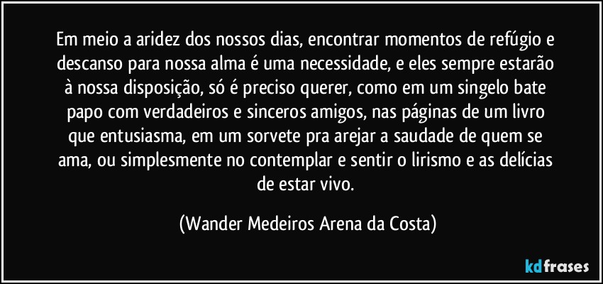 Em meio a aridez dos nossos dias, encontrar momentos de refúgio e descanso para nossa alma é uma necessidade, e eles sempre estarão à nossa disposição, só é preciso querer, como em um singelo bate papo com verdadeiros e sinceros amigos, nas páginas de um livro que entusiasma, em um sorvete pra arejar a saudade de quem se ama, ou simplesmente no contemplar e sentir o lirismo e as delícias de estar vivo. (Wander Medeiros Arena da Costa)