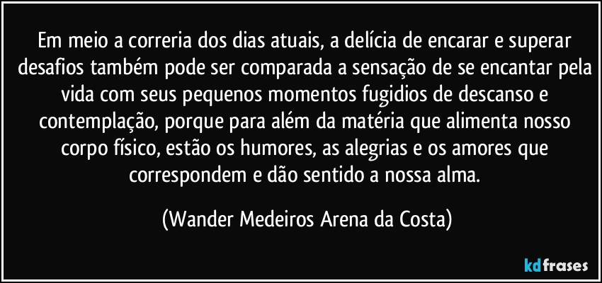 Em meio a correria dos dias atuais, a delícia de encarar e superar desafios também pode ser comparada a sensação de se encantar pela vida com seus pequenos momentos fugidios de descanso e contemplação, porque para além da matéria que alimenta nosso corpo físico, estão os humores, as alegrias e os amores que correspondem e dão sentido a nossa alma. (Wander Medeiros Arena da Costa)