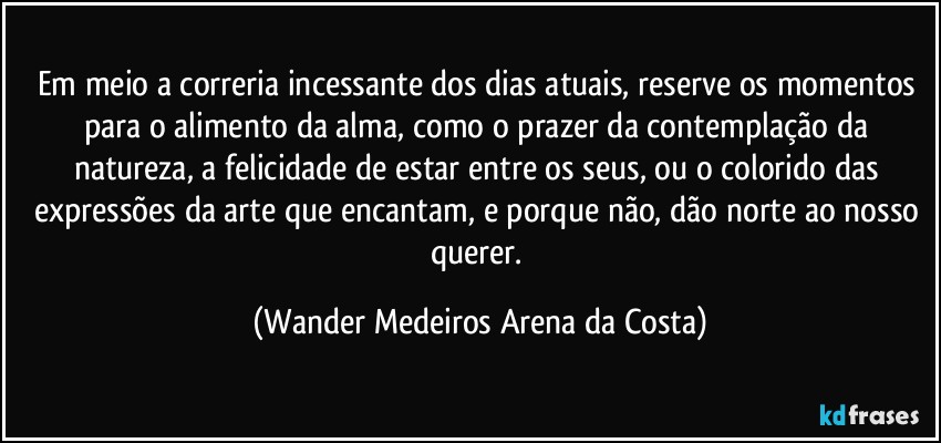 Em meio a correria incessante dos dias atuais, reserve os momentos para o alimento da alma, como o prazer da contemplação da natureza, a felicidade de estar entre os seus, ou o colorido das expressões da arte que encantam, e porque não, dão norte ao nosso querer. (Wander Medeiros Arena da Costa)