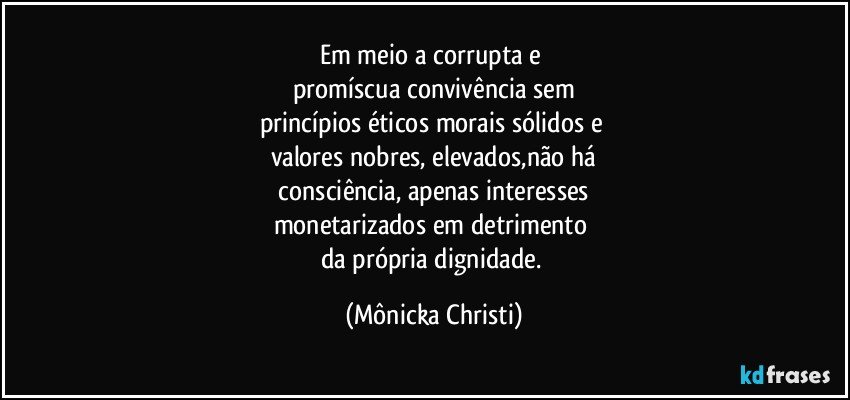 Em meio a corrupta e 
promíscua convivência sem
princípios éticos morais sólidos e 
valores nobres, elevados,não há
 consciência, apenas interesses 
monetarizados em detrimento 
da própria dignidade. (Mônicka Christi)