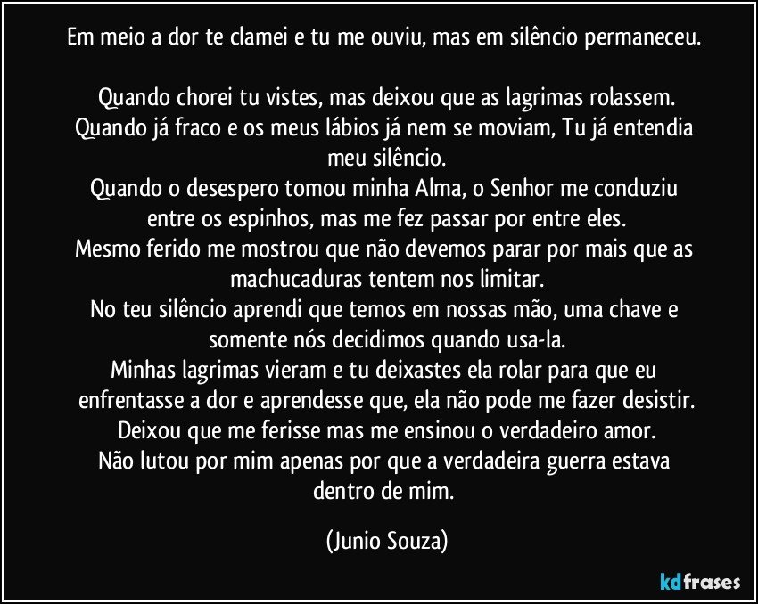 Em meio a dor te clamei e tu me ouviu, mas em silêncio permaneceu. 
Quando chorei tu vistes, mas deixou que as lagrimas rolassem.
Quando já fraco e os meus lábios já nem se moviam, Tu já entendia meu silêncio.
Quando o desespero tomou minha Alma, o Senhor me conduziu entre os espinhos, mas me fez passar por entre eles.
Mesmo ferido me mostrou que não devemos parar por mais que as machucaduras tentem nos limitar.
No teu silêncio aprendi que temos em nossas mão, uma chave e somente nós decidimos quando usa-la.
Minhas lagrimas vieram e tu deixastes ela rolar para que eu enfrentasse a dor e aprendesse que, ela não pode me fazer desistir.
Deixou que me ferisse mas me ensinou o verdadeiro amor.
Não lutou por mim apenas por que a verdadeira guerra estava dentro de mim. (Junio Souza)