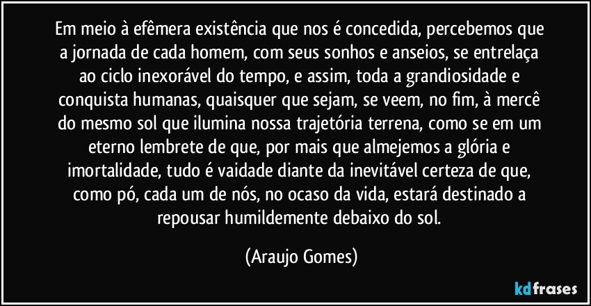 Em meio à efêmera existência que nos é concedida, percebemos que a jornada de cada homem, com seus sonhos e anseios, se entrelaça ao ciclo inexorável do tempo, e assim, toda a grandiosidade e conquista humanas, quaisquer que sejam, se veem, no fim, à mercê do mesmo sol que ilumina nossa trajetória terrena, como se em um eterno lembrete de que, por mais que almejemos a glória e imortalidade, tudo é vaidade diante da inevitável certeza de que, como pó, cada um de nós, no ocaso da vida, estará destinado a repousar humildemente debaixo do sol. (Araujo Gomes)