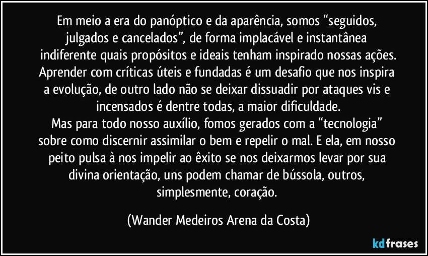 Em meio a era do panóptico e da aparência, somos “seguidos, julgados e cancelados”, de forma implacável e instantânea indiferente quais propósitos e ideais tenham inspirado nossas ações.
Aprender com críticas úteis e fundadas é um desafio que nos inspira a evolução, de outro lado não se deixar dissuadir por ataques vis e incensados é dentre todas, a maior dificuldade.
Mas para todo nosso auxílio, fomos gerados com a “tecnologia” sobre como discernir assimilar o bem e repelir o mal. E ela, em nosso peito pulsa à nos impelir ao êxito se nos deixarmos levar por sua divina orientação, uns podem chamar de bússola, outros, simplesmente, coração. (Wander Medeiros Arena da Costa)