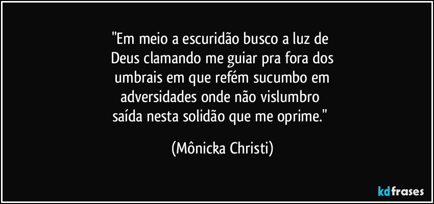"Em meio a escuridão busco a luz de 
Deus clamando me guiar pra fora dos
 umbrais em que refém sucumbo em 
adversidades onde não vislumbro 
saída nesta solidão que me oprime." (Mônicka Christi)