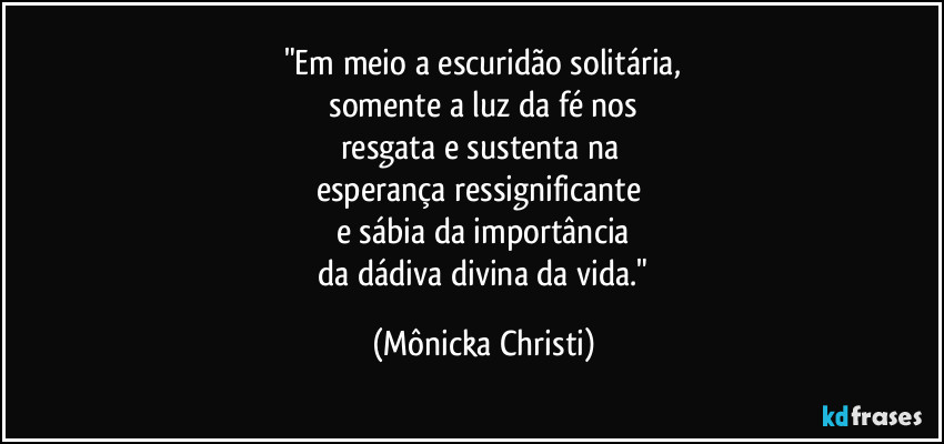 "Em meio a escuridão solitária,
 somente a luz da fé nos 
resgata e sustenta na 
esperança ressignificante 
e sábia da importância
 da dádiva divina da vida." (Mônicka Christi)