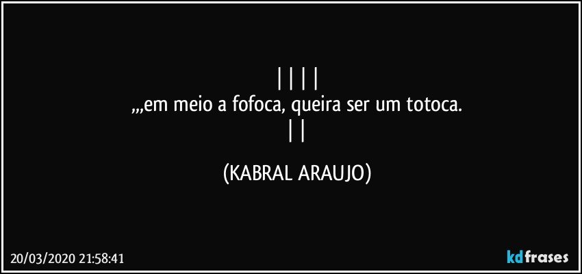    
,,,em meio a fofoca, queira ser um totoca.
   (KABRAL ARAUJO)