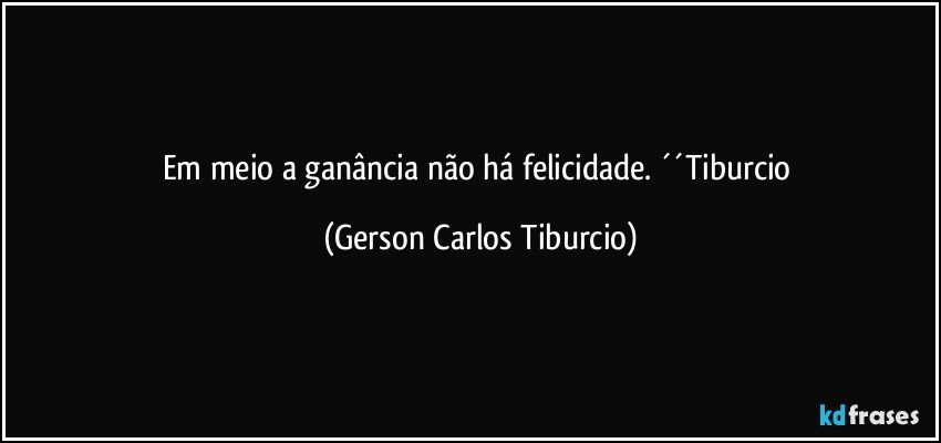 Em meio a ganância não há felicidade. ´´Tiburcio (Gerson Carlos Tiburcio)