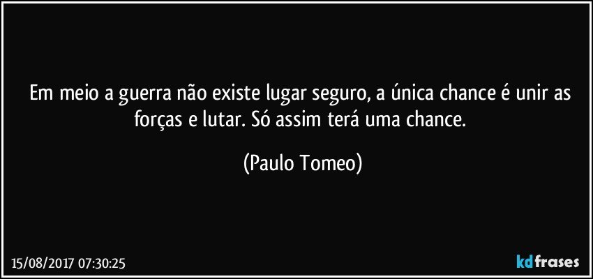 Em meio a guerra não existe lugar seguro, a única chance é unir as forças e lutar. Só assim terá uma chance. (Paulo Tomeo)