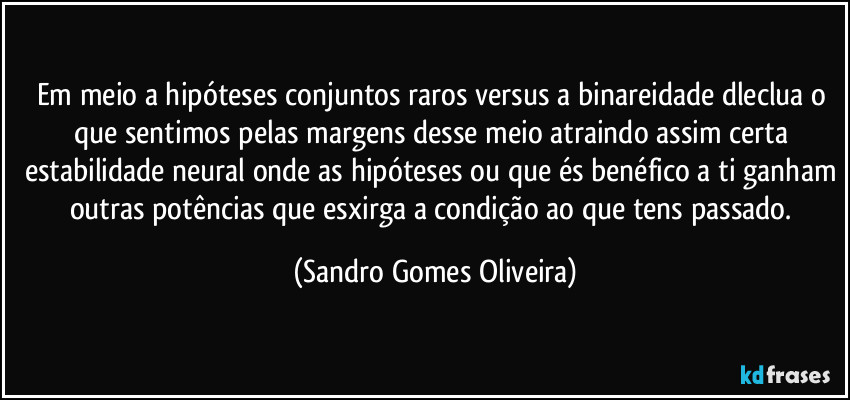 Em meio a hipóteses conjuntos raros versus a binareidade dleclua o que sentimos pelas margens desse meio atraindo assim certa estabilidade neural onde as hipóteses ou que és benéfico a ti ganham outras potências que esxirga a condição ao que tens passado. (Sandro Gomes Oliveira)