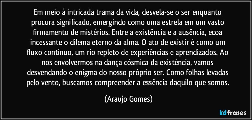 Em meio à intricada trama da vida, desvela-se o ser enquanto procura significado, emergindo como uma estrela em um vasto firmamento de mistérios. Entre a existência e a ausência, ecoa incessante o dilema eterno da alma. O ato de existir é como um fluxo contínuo, um rio repleto de experiências e aprendizados. Ao nos envolvermos na dança cósmica da existência, vamos desvendando o enigma do nosso próprio ser. Como folhas levadas pelo vento, buscamos compreender a essência daquilo que somos. (Araujo Gomes)