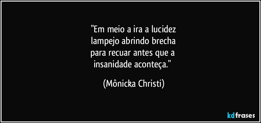 "Em meio a ira a lucidez
lampejo abrindo brecha
para recuar antes que a
insanidade aconteça." (Mônicka Christi)