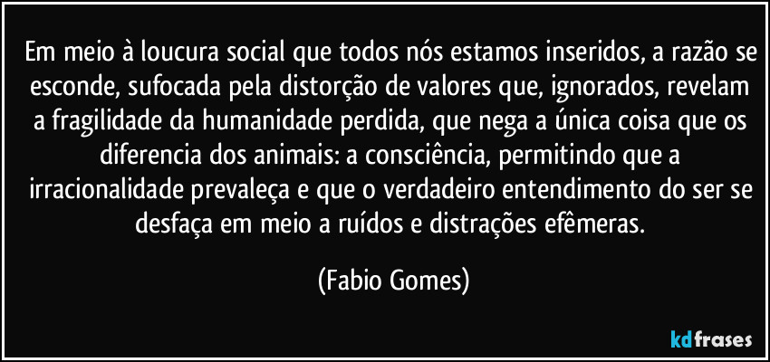Em meio à loucura social que todos nós estamos inseridos, a razão se esconde, sufocada pela distorção de valores que, ignorados, revelam a fragilidade da humanidade perdida, que nega a única coisa que os diferencia dos animais: a consciência, permitindo que a irracionalidade prevaleça e que o verdadeiro entendimento do ser se desfaça em meio a ruídos e distrações efêmeras. (Fabio Gomes)