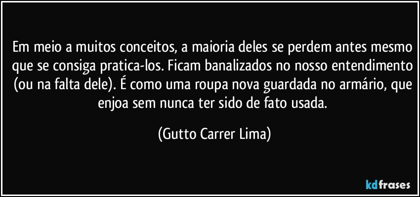 Em meio a muitos conceitos, a maioria deles se perdem antes mesmo que se consiga pratica-los. Ficam banalizados no nosso entendimento (ou na falta dele). É como uma roupa nova guardada no armário, que enjoa sem nunca ter sido de fato usada. (Gutto Carrer Lima)