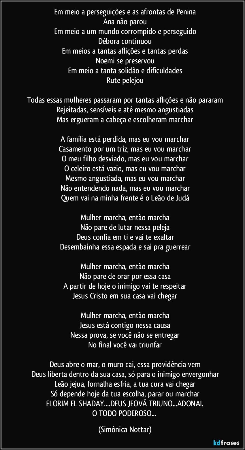 Em meio a perseguições e as afrontas de Penina
Ana não parou
Em meio a um mundo corrompido e perseguido
Débora continuou
Em meios a tantas aflições e tantas perdas
Noemi se preservou
Em meio a tanta solidão e dificuldades
Rute pelejou

Todas essas mulheres passaram por tantas aflições e não pararam
Rejeitadas, sensíveis e até mesmo angustiadas
Mas ergueram a cabeça e escolheram marchar

A família está perdida, mas eu vou marchar
Casamento por um triz, mas eu vou marchar
O meu filho desviado, mas eu vou marchar
O celeiro está vazio, mas eu vou marchar
Mesmo angustiada, mas eu vou marchar
Não entendendo nada, mas eu vou marchar
Quem vai na minha frente é o Leão de Judá

Mulher marcha, então marcha
Não pare de lutar nessa peleja
Deus confia em ti e vai te exaltar
Desembainha essa espada e sai pra guerrear

Mulher marcha, então marcha
Não pare de orar por essa casa
A partir de hoje o inimigo vai te respeitar
Jesus Cristo em sua casa vai chegar

Mulher marcha, então marcha
Jesus está contigo nessa causa
Nessa prova, se você não se entregar
No final você vai triunfar

Deus abre o mar, o muro cai, essa providência vem
Deus liberta dentro da sua casa, só para o inimigo envergonhar
Leão jejua, fornalha esfria, a tua cura vai chegar
Só depende hoje da tua escolha, parar ou marchar
 ELORIM EL SHADAY...DEUS JEOVÁ TRIUNO...ADONAI. 
O TODO PODEROSO... (Simônica Nottar)