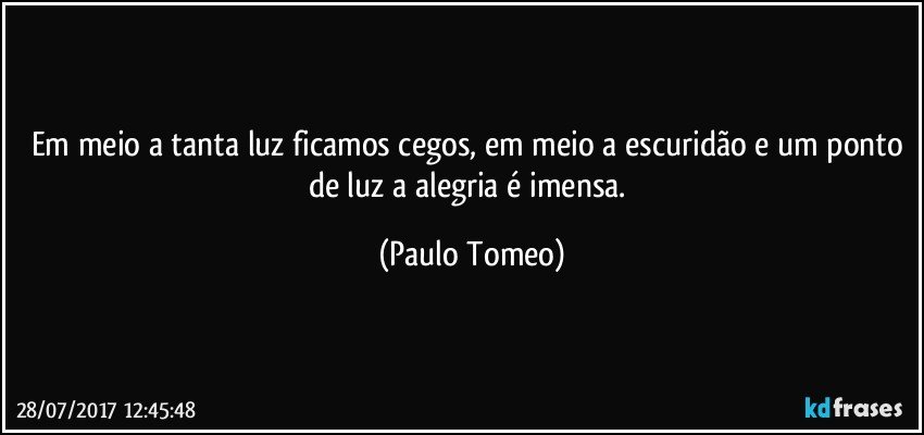 Em meio a tanta luz ficamos cegos, em meio a escuridão e um ponto de luz a alegria é imensa. (Paulo Tomeo)