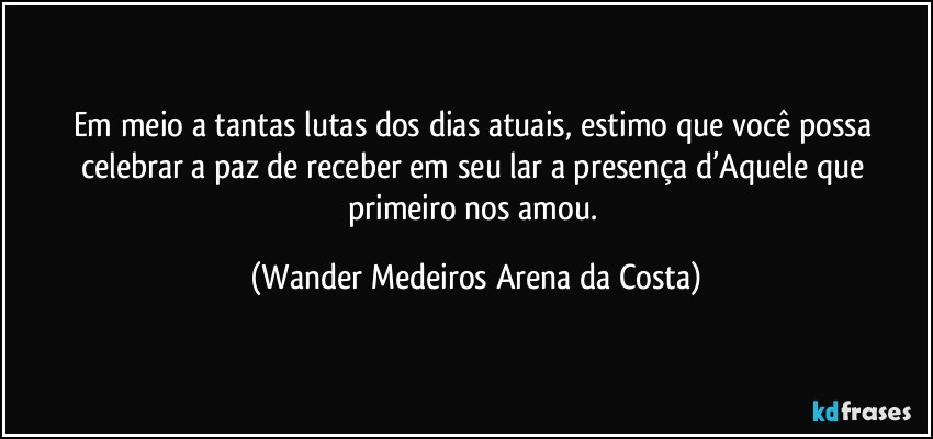 Em meio a tantas lutas dos dias atuais, estimo que você possa celebrar a paz de receber em seu lar a presença d’Aquele que primeiro nos amou. (Wander Medeiros Arena da Costa)